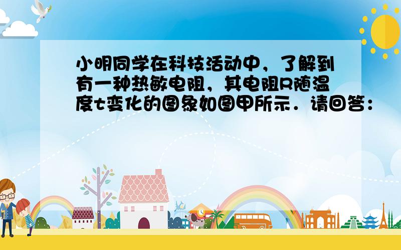 小明同学在科技活动中，了解到有一种热敏电阻，其电阻R随温度t变化的图象如图甲所示．请回答：