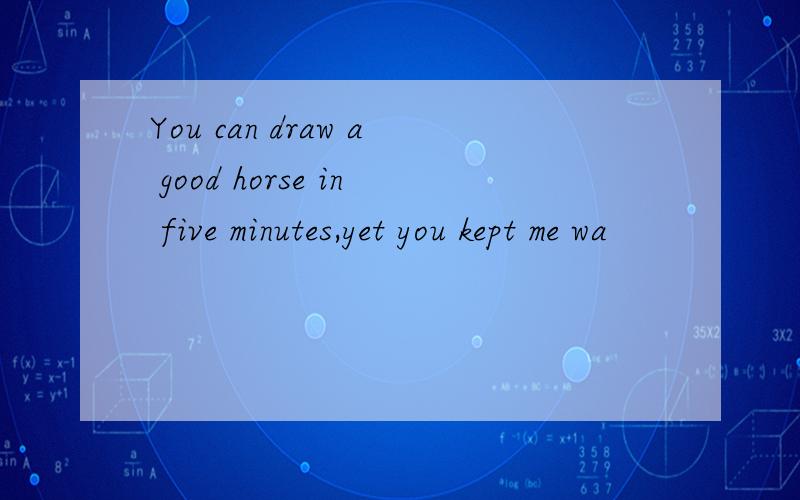 You can draw a good horse in five minutes,yet you kept me wa