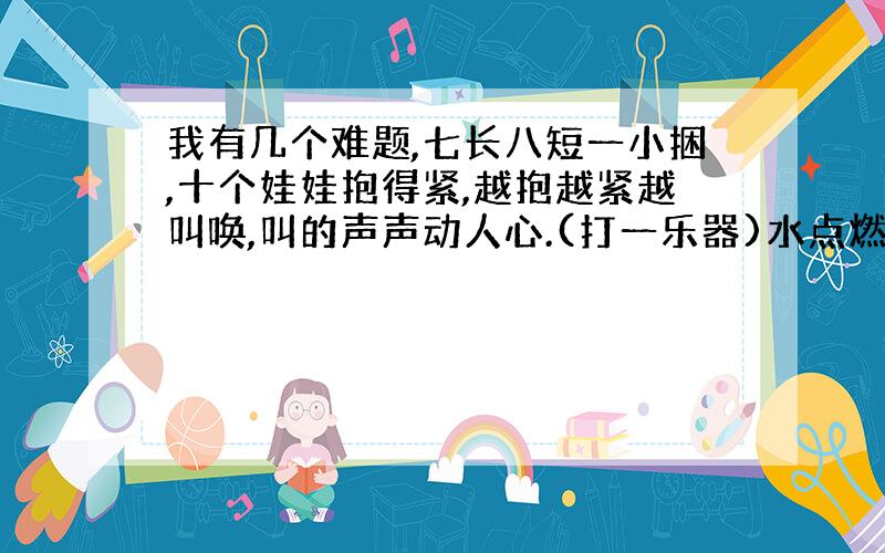 我有几个难题,七长八短一小捆,十个娃娃抱得紧,越抱越紧越叫唤,叫的声声动人心.(打一乐器)水点燃火柴,这里面会有什么科学