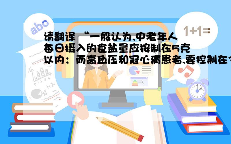 请翻译 “一般认为,中老年人每日摄入的食盐量应按制在5克以内；而高血压和冠心病患者,要控制在3克以下