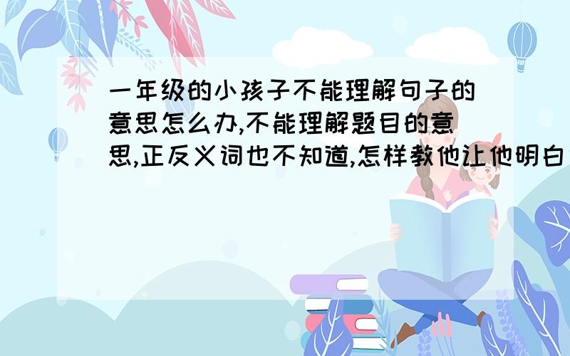 一年级的小孩子不能理解句子的意思怎么办,不能理解题目的意思,正反义词也不知道,怎样教他让他明白句子的意思,