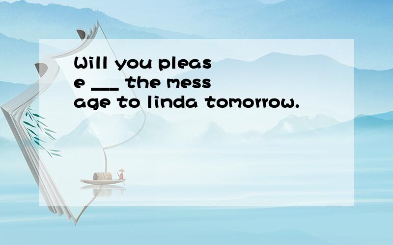 Will you please ___ the message to linda tomorrow.