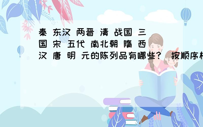 秦 东汉 两晋 清 战国 三国 宋 五代 南北朝 隋 西汉 唐 明 元的陈列品有哪些?（按顺序标出来）