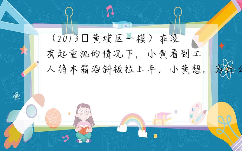 （2013•黄埔区一模）在没有起重机的情况下，小黄看到工人将木箱沿斜板拉上车．小黄想：为什么不直接将木箱抬上车呢？难道这