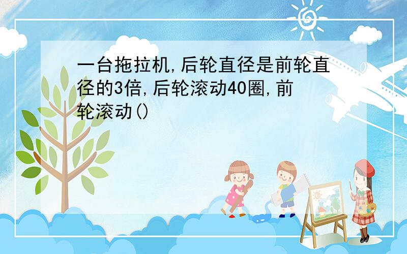 一台拖拉机,后轮直径是前轮直径的3倍,后轮滚动40圈,前轮滚动()