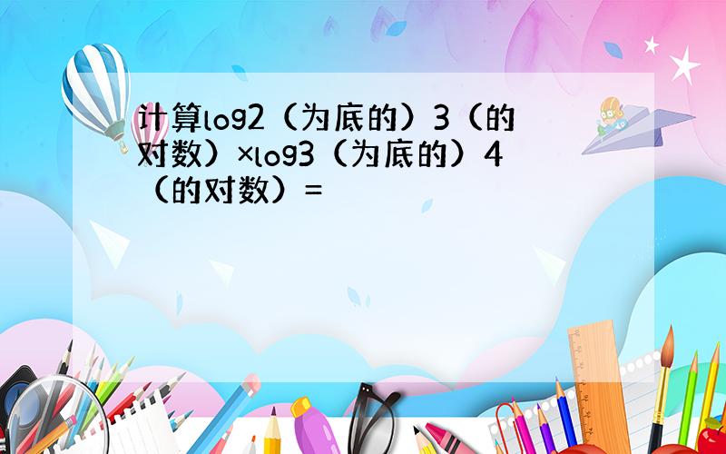 计算log2（为底的）3（的对数）×log3（为底的）4（的对数）=