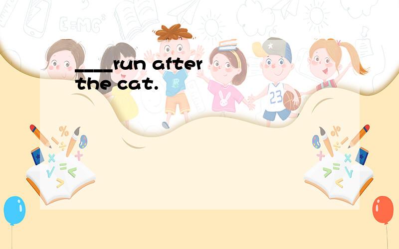 ____run after the cat.