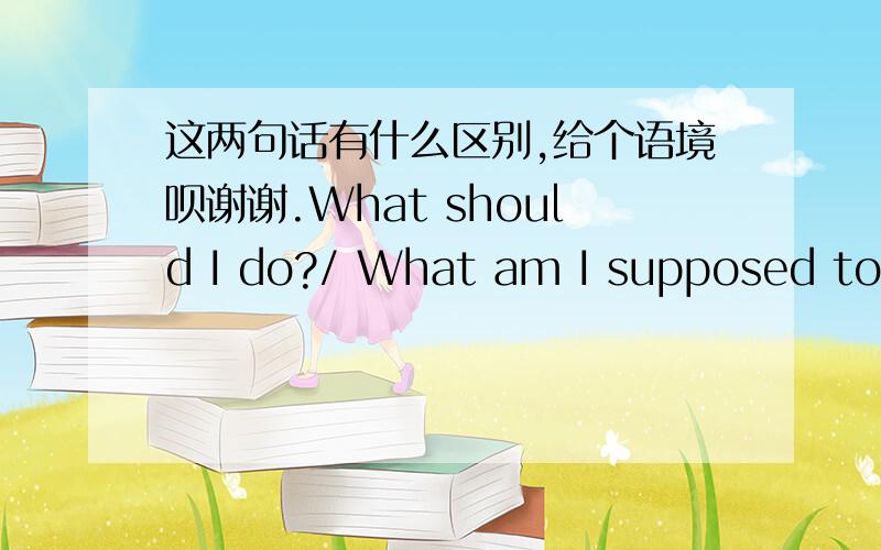 这两句话有什么区别,给个语境呗谢谢.What should I do?/ What am I supposed to d