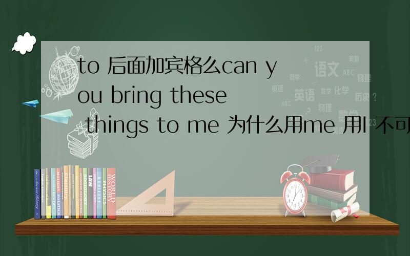 to 后面加宾格么can you bring these things to me 为什么用me 用I 不可以么?急.