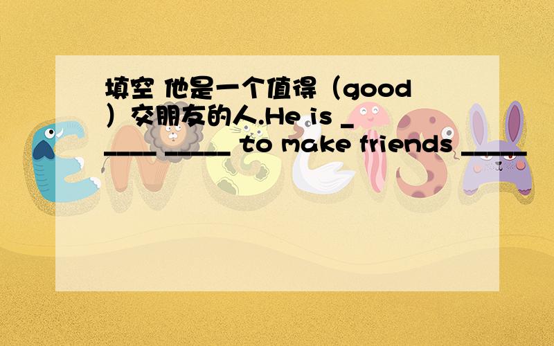 填空 他是一个值得（good）交朋友的人.He is _____ _____ to make friends _____