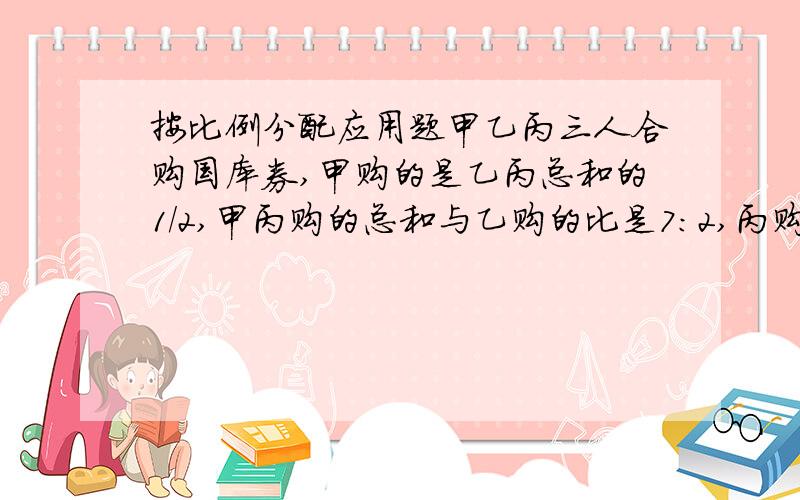 按比例分配应用题甲乙丙三人合购国库券,甲购的是乙丙总和的1/2,甲丙购的总和与乙购的比是7:2,丙购280元,求甲购多少