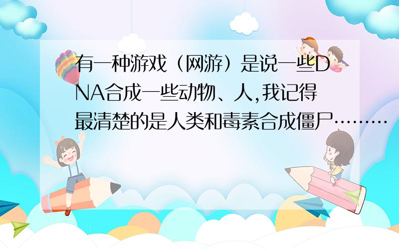 有一种游戏（网游）是说一些DNA合成一些动物、人,我记得最清楚的是人类和毒素合成僵尸………