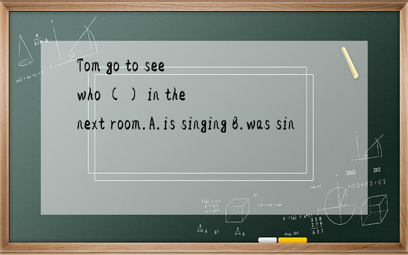 Tom go to see who () in the next room.A.is singing B.was sin