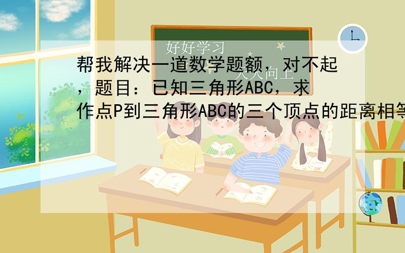 帮我解决一道数学题额，对不起，题目：已知三角形ABC，求作点P到三角形ABC的三个顶点的距离相等（即PA=PB=PC）.