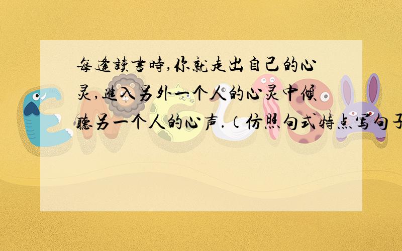 每逢读书时,你就走出自己的心灵,进入另外一个人的心灵中倾听另一个人的心声.（仿照句式特点写句子）