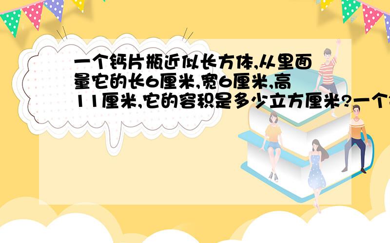 一个钙片瓶近似长方体,从里面量它的长6厘米,宽6厘米,高11厘米,它的容积是多少立方厘米?一个钙片也近似长方体,它的长宽