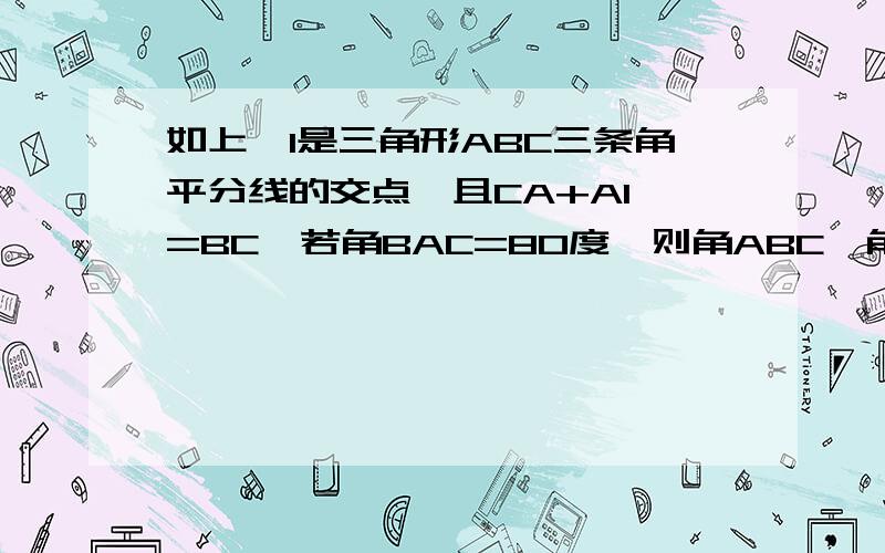 如上,I是三角形ABC三条角平分线的交点,且CA+AI =BC,若角BAC=80度,则角ABC,角AIB的度数分别是多少