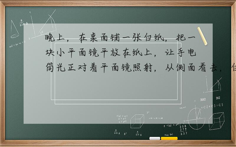 晚上，在桌面铺一张白纸，把一块小平面镜平放在纸上，让手电筒光正对着平面镜照射，从侧面看去，白纸被照亮，而平面镜却比较暗，