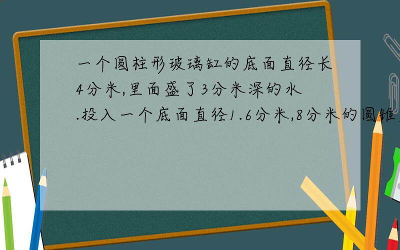 一个圆柱形玻璃缸的底面直径长4分米,里面盛了3分米深的水.投入一个底面直径1.6分米,8分米的圆锥后