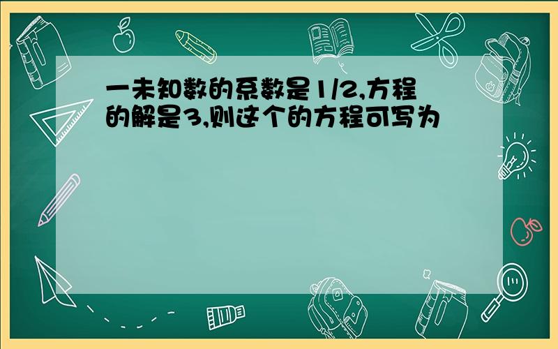 一未知数的系数是1/2,方程的解是3,则这个的方程可写为