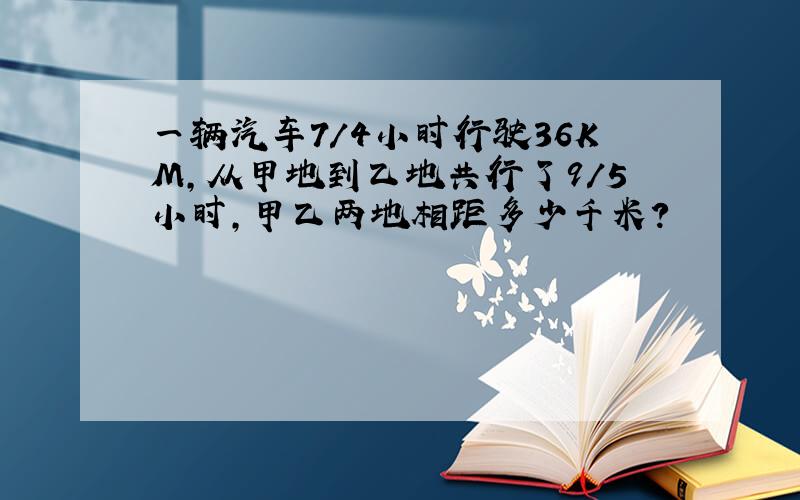 一辆汽车7/4小时行驶36KM,从甲地到乙地共行了9/5小时,甲乙两地相距多少千米?