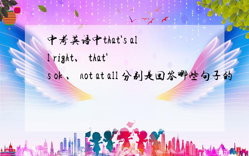 中考英语中that's all right、 that's ok 、 not at all 分别是回答哪些句子的