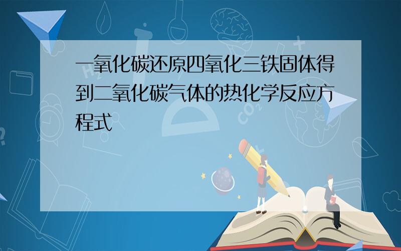 一氧化碳还原四氧化三铁固体得到二氧化碳气体的热化学反应方程式