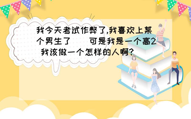 我今天考试作弊了,我喜欢上某个男生了``可是我是一个高2 我该做一个怎样的人啊?