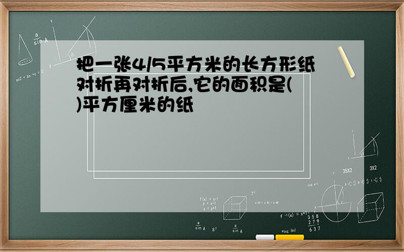 把一张4/5平方米的长方形纸对折再对折后,它的面积是( )平方厘米的纸