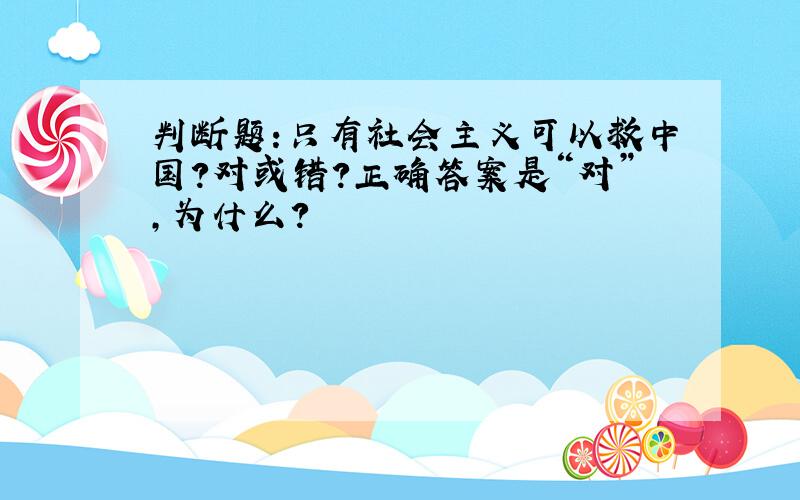 判断题:只有社会主义可以救中国?对或错?正确答案是“对”,为什么?