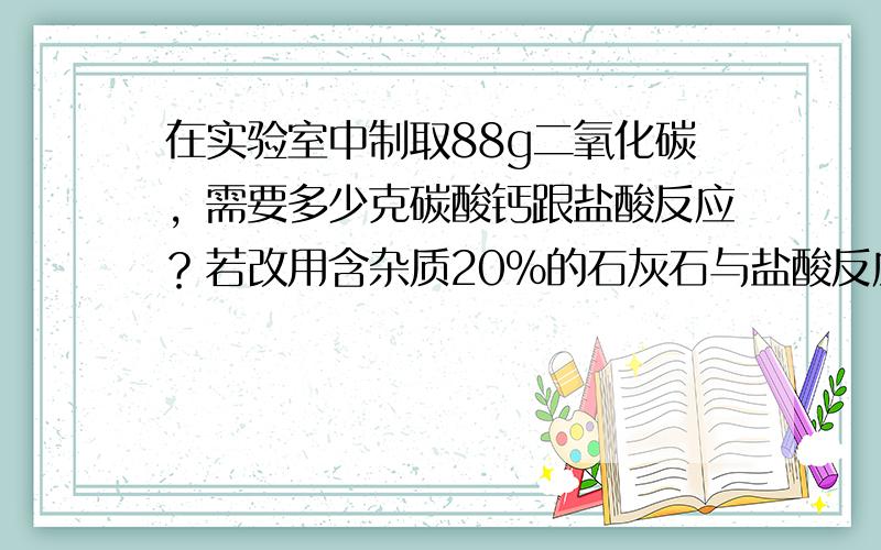 在实验室中制取88g二氧化碳，需要多少克碳酸钙跟盐酸反应？若改用含杂质20%的石灰石与盐酸反应（杂质不与盐酸反应），需这