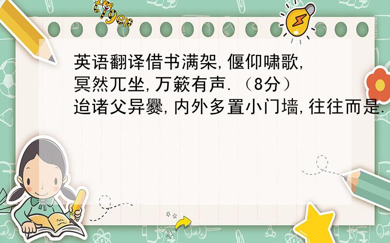 英语翻译借书满架,偃仰啸歌,冥然兀坐,万簌有声.（8分）迨诸父异爨,内外多置小门墙,往往而是.（6分）庭中始为篱,已为墙