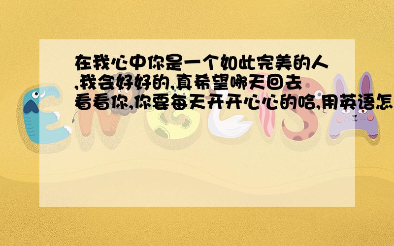 在我心中你是一个如此完美的人,我会好好的,真希望哪天回去看看你,你要每天开开心心的哈,用英语怎么说