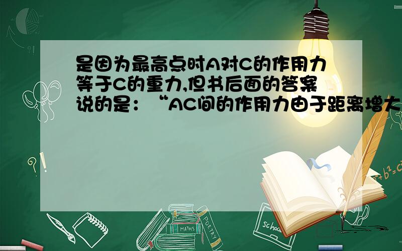 是因为最高点时A对C的作用力等于C的重力,但书后面的答案说的是：“AC间的作用力由于距离增大而减小……”,这是为什么?随