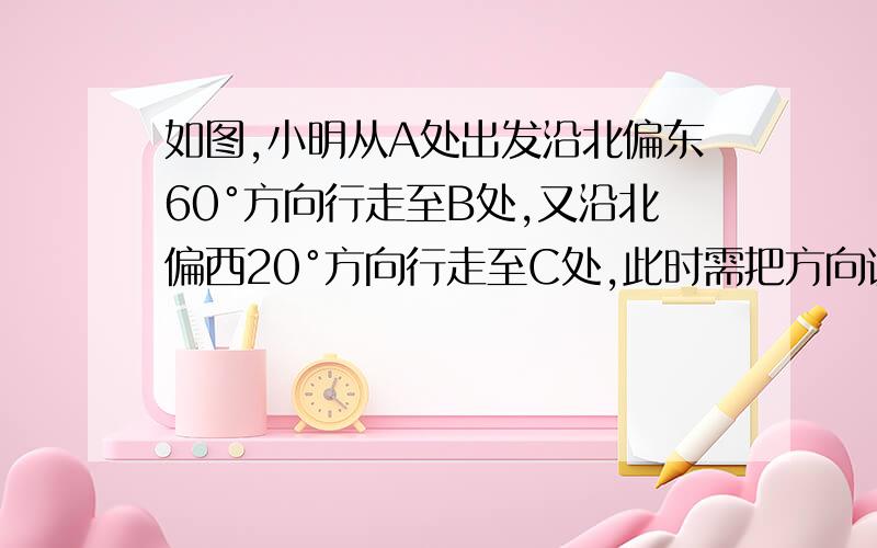 如图,小明从A处出发沿北偏东60°方向行走至B处,又沿北偏西20°方向行走至C处,此时需把方向调整到与出发