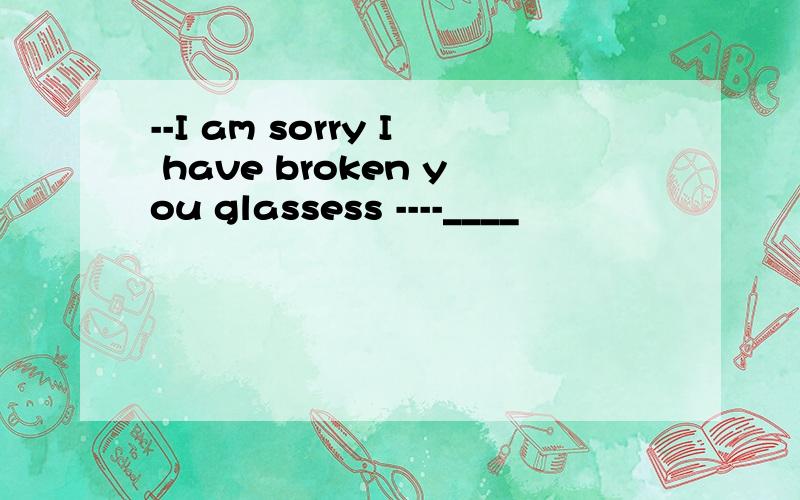 --I am sorry I have broken you glassess ----____