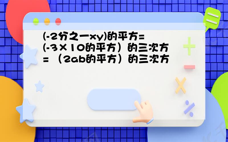 (-2分之一xy)的平方= (-3×10的平方）的三次方= （2ab的平方）的三次方