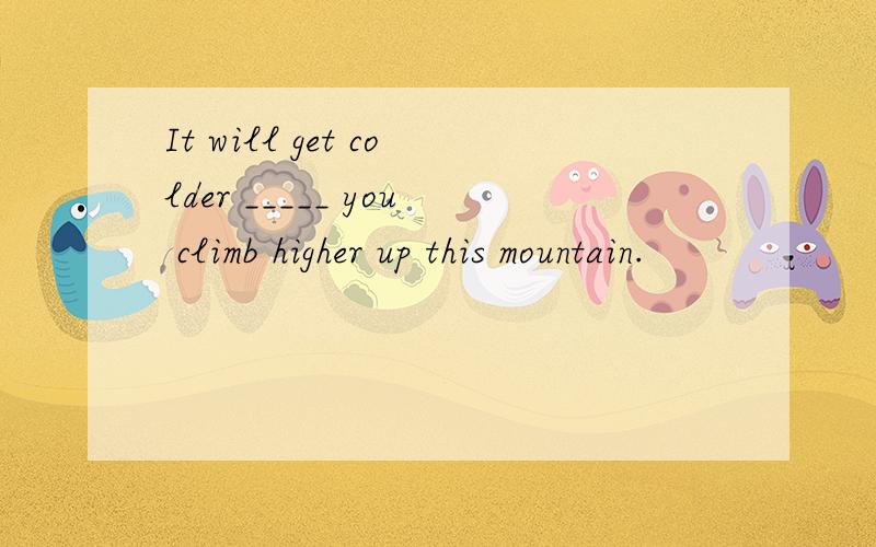 It will get colder _____ you climb higher up this mountain.