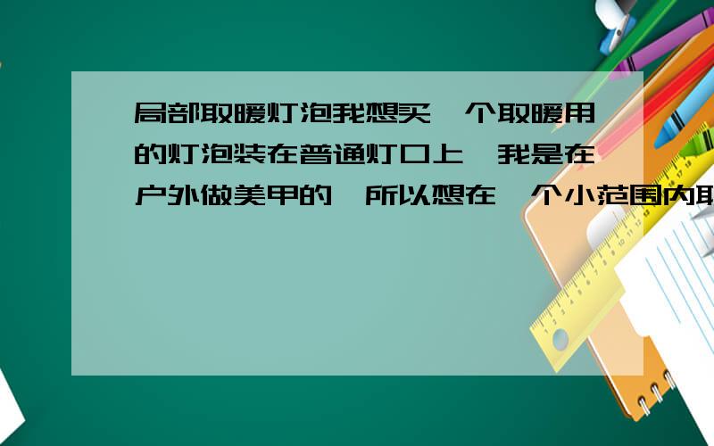 局部取暖灯泡我想买一个取暖用的灯泡装在普通灯口上,我是在户外做美甲的,所以想在一个小范围内取暖,我比较关心以下几件事,望