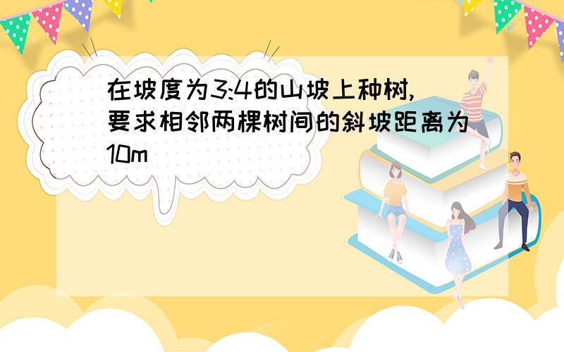 在坡度为3:4的山坡上种树,要求相邻两棵树间的斜坡距离为10m