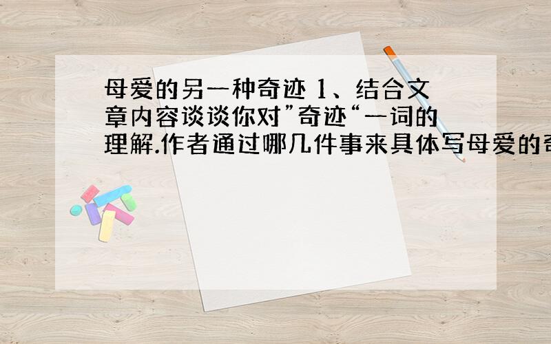 母爱的另一种奇迹 1、结合文章内容谈谈你对”奇迹“一词的理解.作者通过哪几件事来具体写母爱的奇迹?2、“他当时很惊恐,下