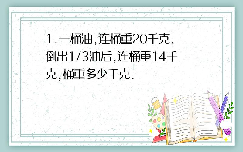 1.一桶油,连桶重20千克,倒出1/3油后,连桶重14千克,桶重多少千克.