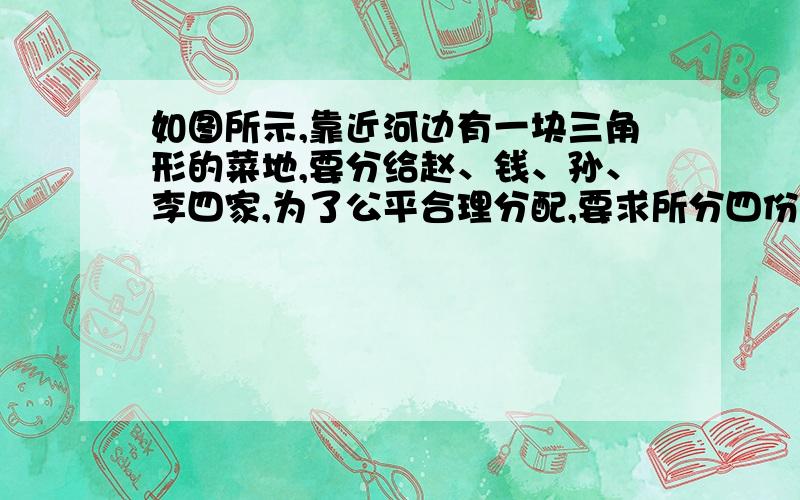 如图所示,靠近河边有一块三角形的菜地,要分给赵、钱、孙、李四家,为了公平合理分配,要求所分四份大小