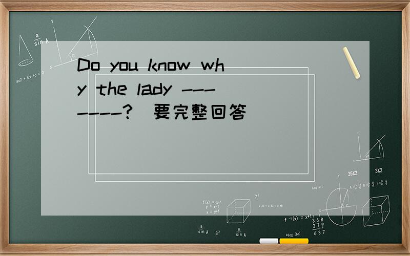 Do you know why the lady -------?（要完整回答）