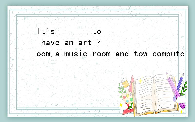 It's________to have an art room,a music room and tow compute