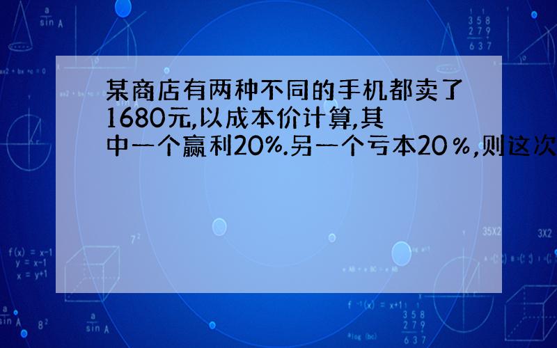 某商店有两种不同的手机都卖了1680元,以成本价计算,其中一个赢利20%.另一个亏本20％,则这次出售中商店是赚了,还是