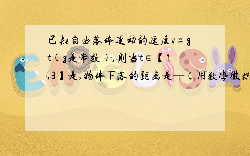 已知自由落体运动的速度v=gt(g是常数),则当t∈【1,3】是,物体下落的距离是—（用数学微积分求）谢谢着急