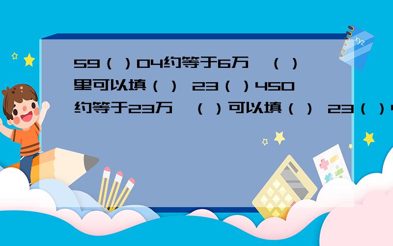 59（）04约等于6万,（）里可以填（） 23（）450约等于23万,（）可以填（） 23（）45