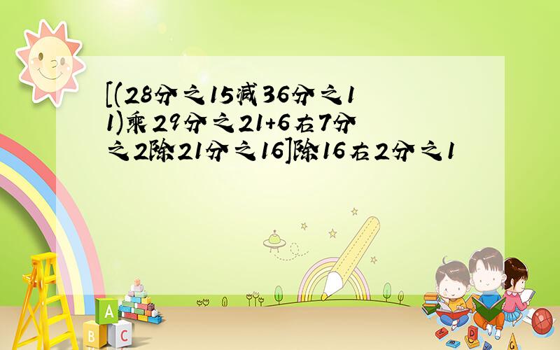 [(28分之15减36分之11)乘29分之21+6右7分之2除21分之16]除16右2分之1