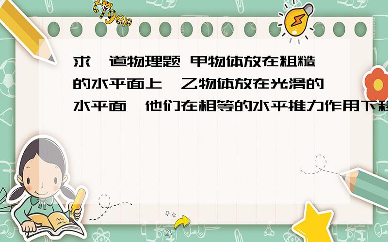 求一道物理题 甲物体放在粗糙的水平面上,乙物体放在光滑的水平面,他们在相等的水平推力作用下移动